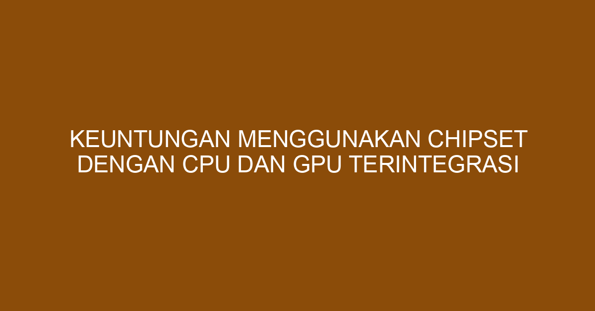 Keuntungan Menggunakan Chipset dengan CPU dan GPU Terintegrasi